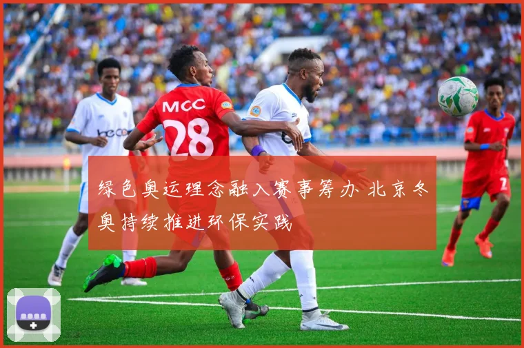 绿色奥运理念融入赛事筹办 北京冬奥持续推进环保实践