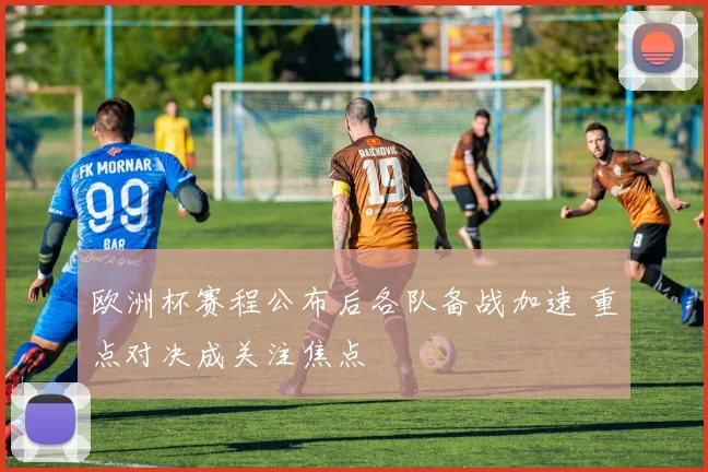 欧洲杯赛程公布后各队备战加速 重点对决成关注焦点