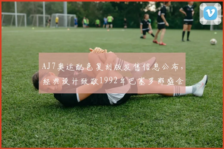 AJ7奥运配色复刻版发售信息公布，经典设计致敬1992年巴塞罗那盛会