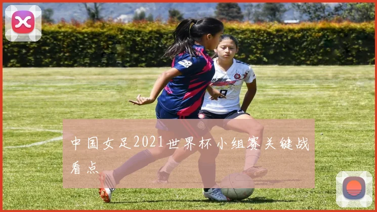 中国女足2021世界杯小组赛关键战看点