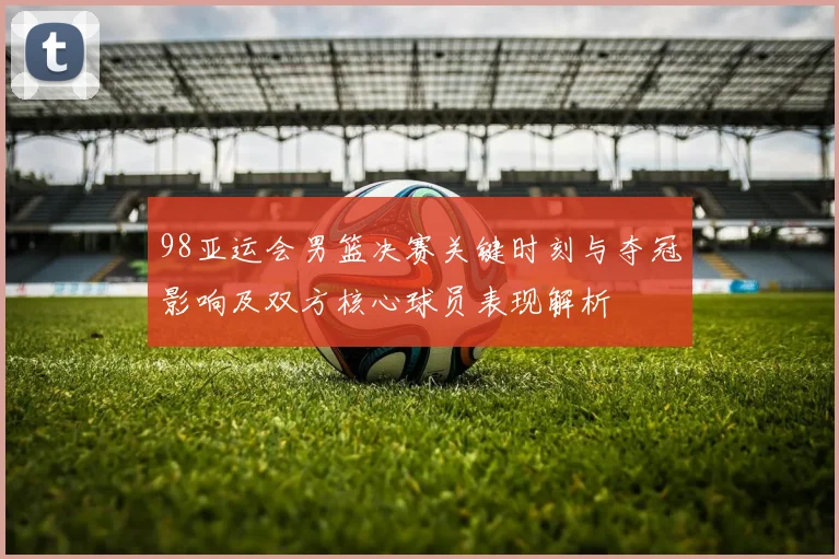 98亚运会男篮决赛关键时刻与夺冠影响及双方核心球员表现解析