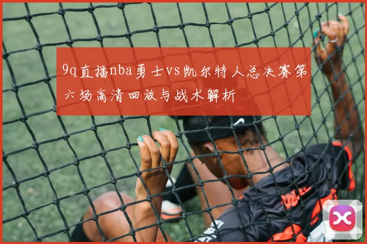 9q直播nba勇士vs凯尔特人总决赛第六场高清回放与战术解析