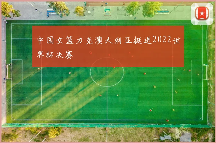 中国女篮力克澳大利亚挺进2022世界杯决赛