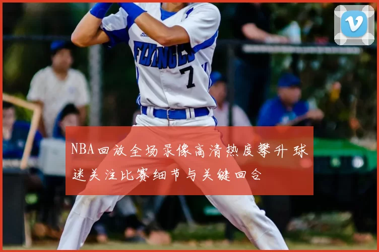 NBA回放全场录像高清热度攀升 球迷关注比赛细节与关键回合