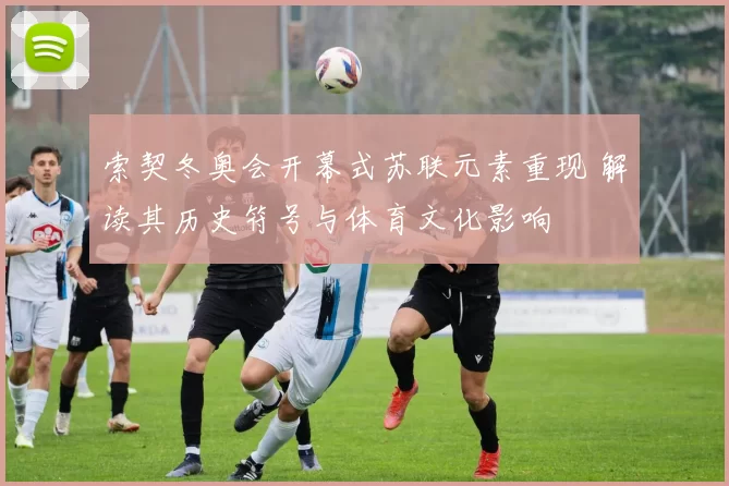 索契冬奥会开幕式苏联元素重现 解读其历史符号与体育文化影响