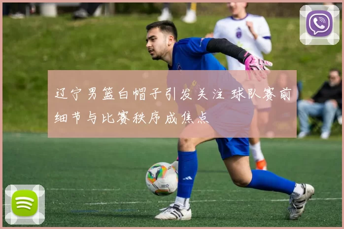 辽宁男篮白帽子引发关注 球队赛前细节与比赛秩序成焦点