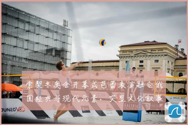 索契冬奥会开幕式芭蕾表演融合俄国经典与现代元素，突显文化叙事看点