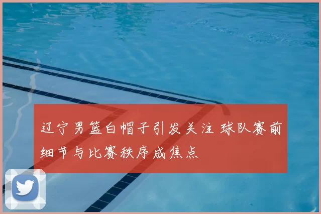 辽宁男篮白帽子引发关注 球队赛前细节与比赛秩序成焦点