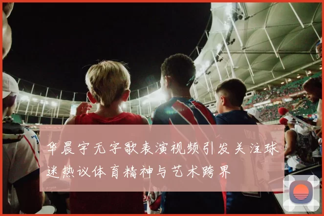 华晨宇无字歌表演视频引发关注球迷热议体育精神与艺术跨界