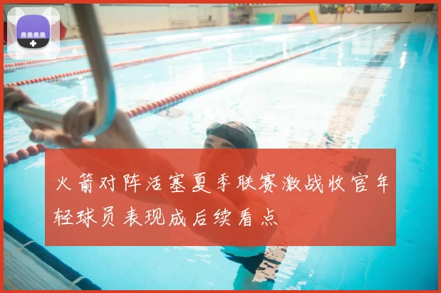 火箭对阵活塞夏季联赛激战收官年轻球员表现成后续看点