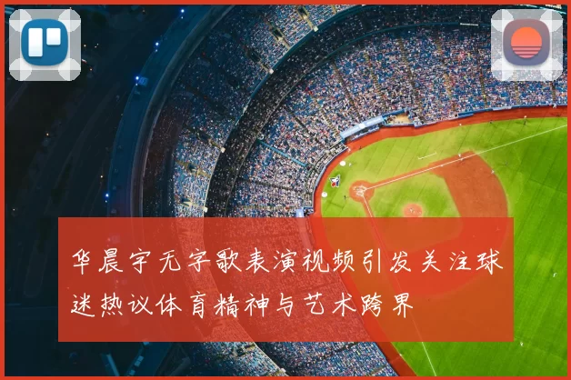 华晨宇无字歌表演视频引发关注球迷热议体育精神与艺术跨界