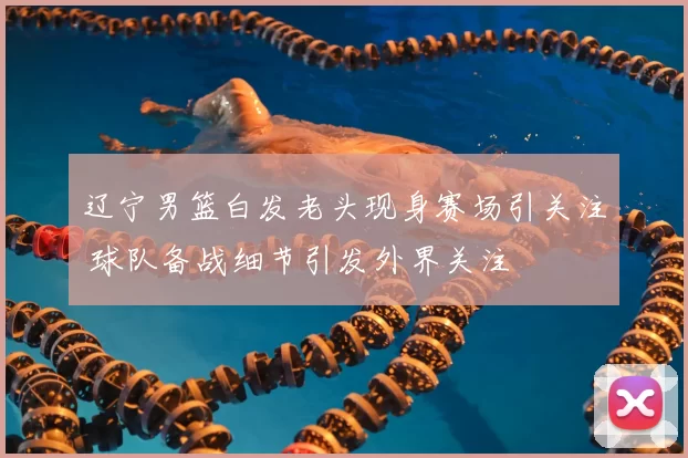 辽宁男篮白发老头现身赛场引关注 球队备战细节引发外界关注