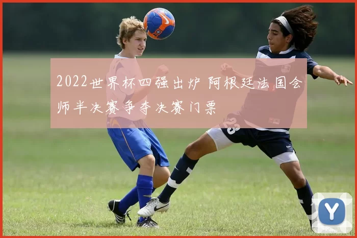 2022世界杯四强出炉 阿根廷法国会师半决赛争夺决赛门票