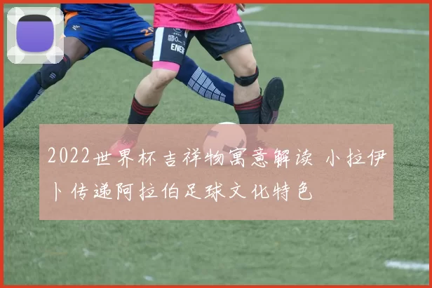 2022世界杯吉祥物寓意解读 小拉伊卜传递阿拉伯足球文化特色