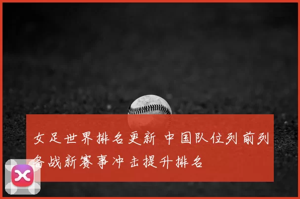 女足世界排名更新 中国队位列前列备战新赛事冲击提升排名