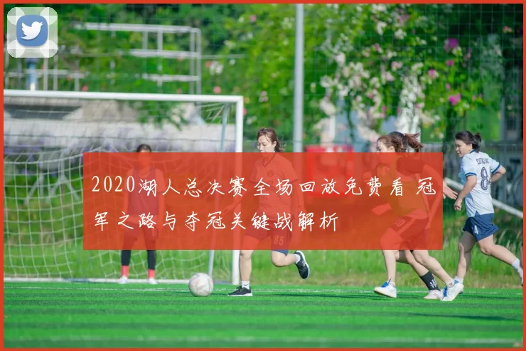 2020湖人总决赛全场回放免费看 冠军之路与夺冠关键战解析