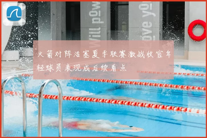 火箭对阵活塞夏季联赛激战收官年轻球员表现成后续看点