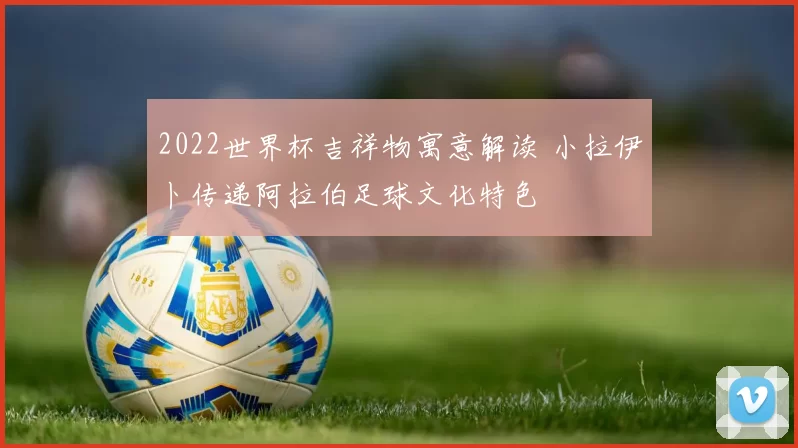 2022世界杯吉祥物寓意解读 小拉伊卜传递阿拉伯足球文化特色