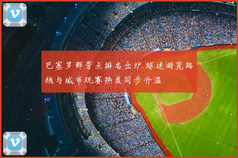 巴塞罗那景点排名出炉 球迷游览路线与城市观赛热度同步升温