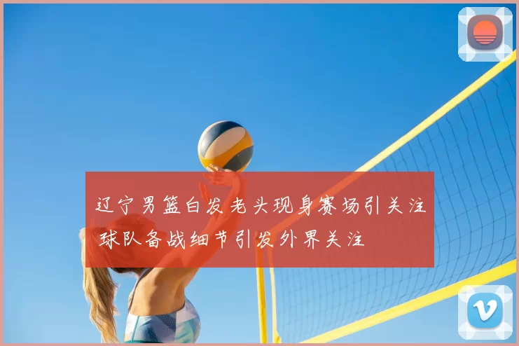 辽宁男篮白发老头现身赛场引关注 球队备战细节引发外界关注