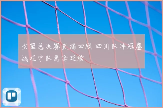 女篮总决赛直播回顾 四川队冲冠鏖战辽宁队悬念延续