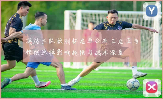 英格兰队欧洲杯名单公布三后卫与锋线选择影响轮换与战术深度