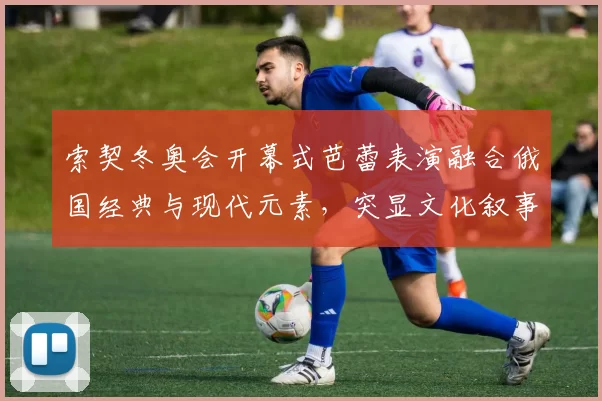 索契冬奥会开幕式芭蕾表演融合俄国经典与现代元素，突显文化叙事看点